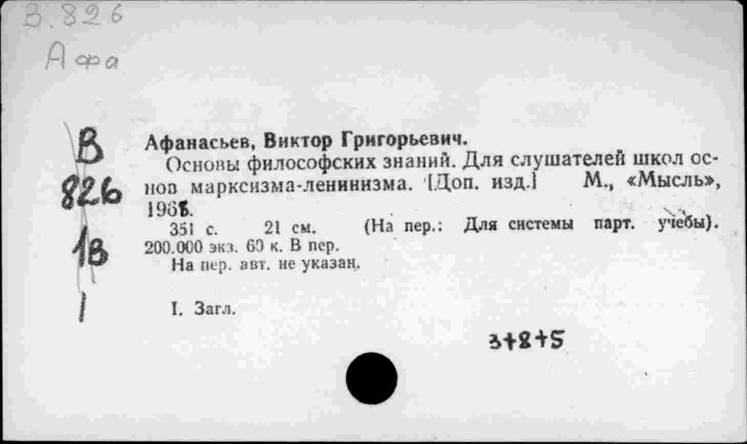 ﻿.32 6
Д °Ра
В	Афанасьев, Виктор Григорьевич. Основы философских знаний. Для слушателей школ основ марксизма-ленинизма. [Доп. изд.1 М., «Мысль», 351 с.	21 см.	(На пер.: Для системы парт, учебы). 200.000 экз. 60 к. В пер. На пер. авт. не указан. I. Зам.
*+2+5